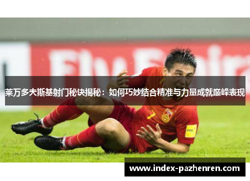 莱万多夫斯基射门秘诀揭秘：如何巧妙结合精准与力量成就巅峰表现