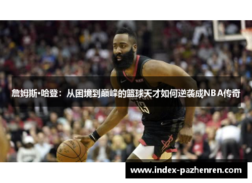 詹姆斯·哈登：从困境到巅峰的篮球天才如何逆袭成NBA传奇