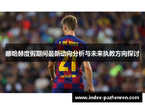 滕哈赫度假期间最新动向分析与未来执教方向探讨