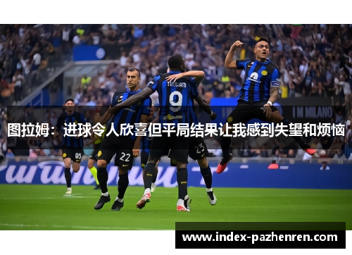 图拉姆:进球令人欣喜但平局结果让我感到失望和烦恼 图拉姆:进球令人欣喜但平局结果让我感到失望和烦恼