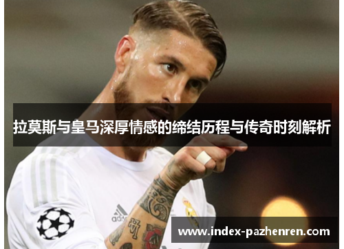 拉莫斯与皇马深厚情感的缔结历程与传奇时刻解析