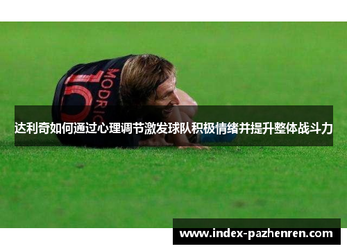 达利奇如何通过心理调节激发球队积极情绪并提升整体战斗力