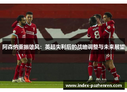 阿森纳重振雄风:英超失利后的战略调整与未来展望 阿森纳重振雄风:英超失利后的战略调整与未来展望