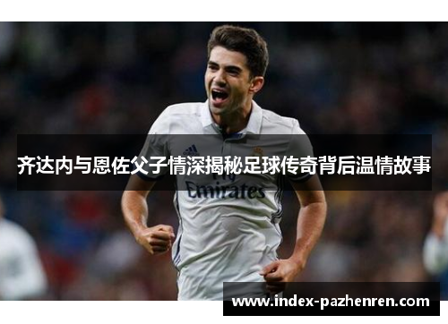 齐达内与恩佐父子情深揭秘足球传奇背后温情故事