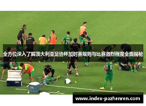 全方位深入了解澳大利亚足协杯加时赛规则与比赛激烈程度全面揭秘