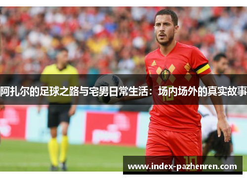 阿扎尔的足球之路与宅男日常生活：场内场外的真实故事