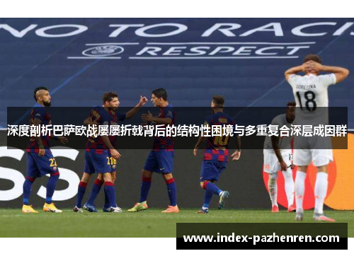 深度剖析巴萨欧战屡屡折戟背后的结构性困境与多重复合深层成因群