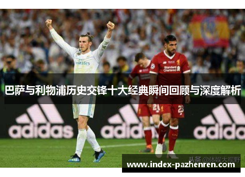 巴萨与利物浦历史交锋十大经典瞬间回顾与深度解析 巴萨与利物浦历史交锋十大经典瞬间回顾与深度解析