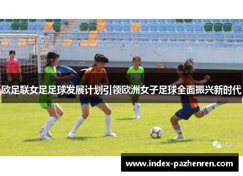 欧足联女足足球发展计划引领欧洲女子足球全面振兴新时代 欧足联女足足球发展计划引领欧洲女子足球全面振兴新时代