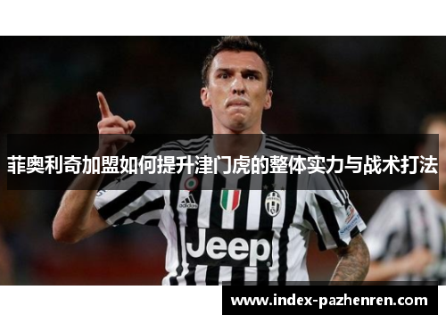 菲奥利奇加盟如何提升津门虎的整体实力与战术打法 菲奥利奇加盟如何提升津门虎的整体实力与战术打法